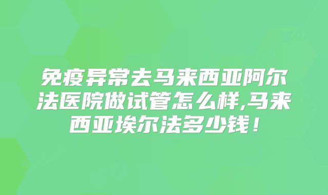 免疫异常去马来西亚阿尔法医院做试管怎么样,马来西亚埃尔法多少钱！