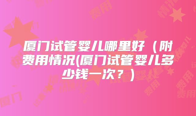 厦门试管婴儿哪里好(附费用情况(厦门试管婴儿多少钱一次?)