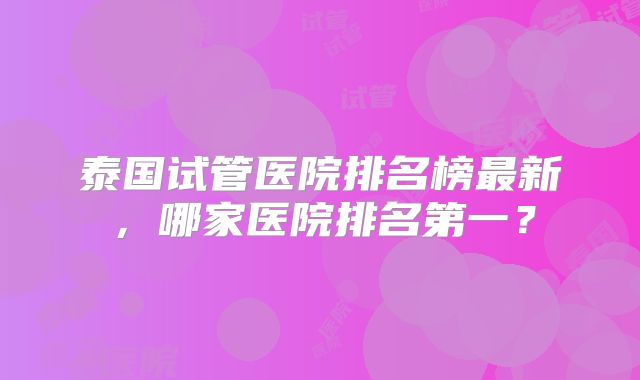 泰国试管医院排名榜最新，哪家医院排名第一？