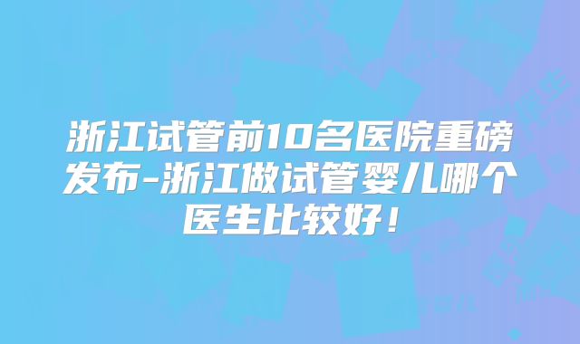 浙江试管前10名医院重磅发布-浙江做试管婴儿哪个医生比较好!