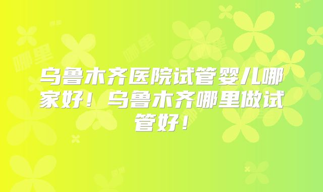 乌鲁木齐医院试管婴儿哪家好！乌鲁木齐哪里做试管好！