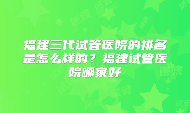 福建三代试管医院的排名是怎么样的？福建试管医院哪家好