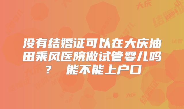 没有结婚证可以在大庆油田乘风医院做试管婴儿吗? 能不能上户口