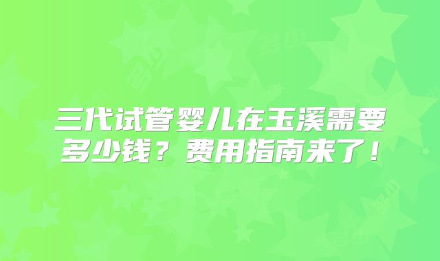 三代试管婴儿在玉溪需要多少钱?费用指南来了!