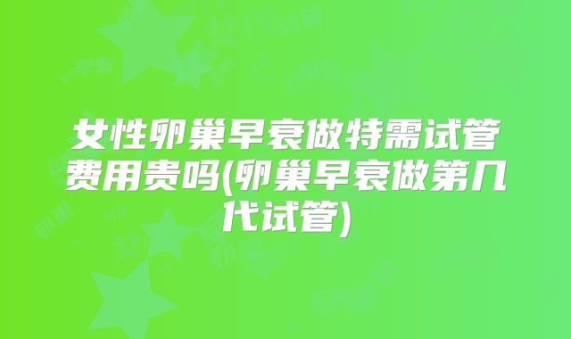 女性卵巢早衰做特需试管费用贵吗(卵巢早衰做第几代试管)