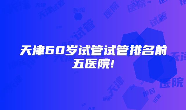 天津60岁试管试管排名前五医院!