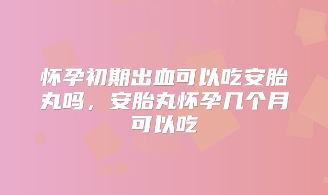怀孕初期出血可以吃安胎丸吗，安胎丸怀孕几个月可以吃