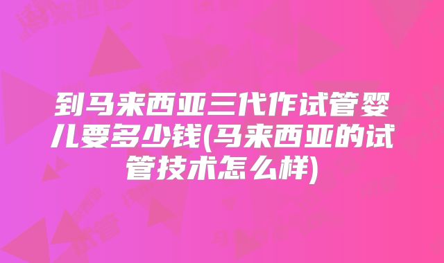 到马来西亚三代作试管婴儿要多少钱(马来西亚的试管技术怎么样)
