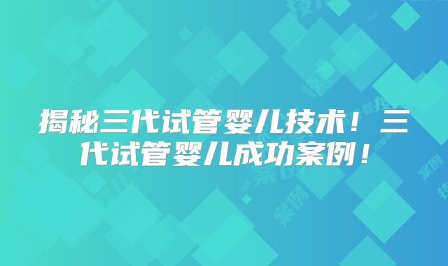 揭秘三代试管婴儿技术!三代试管婴儿成功案例!