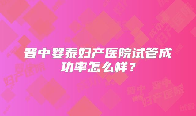 晋中婴泰妇产医院试管成功率怎么样?