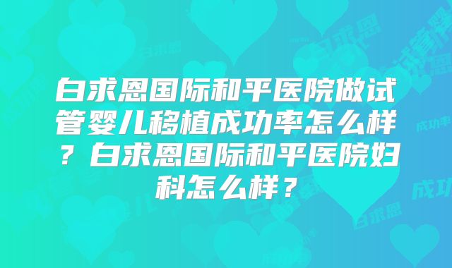 白求恩国际和平医院做试管婴儿移植成功率怎么样？白求恩国际和平医院妇科怎么样？