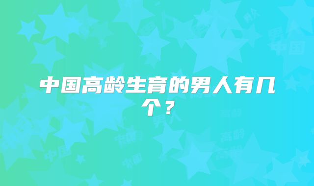 中国高龄生育的男人有几个？