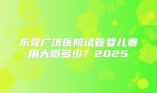 东莞广济医院试管婴儿费用大概多少?2025