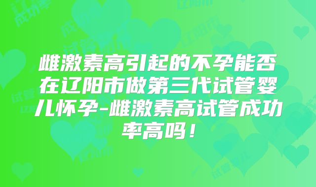 雌激素高引起的不孕能否在辽阳市做第三代试管婴儿怀孕-雌激素高试管成功率高吗！