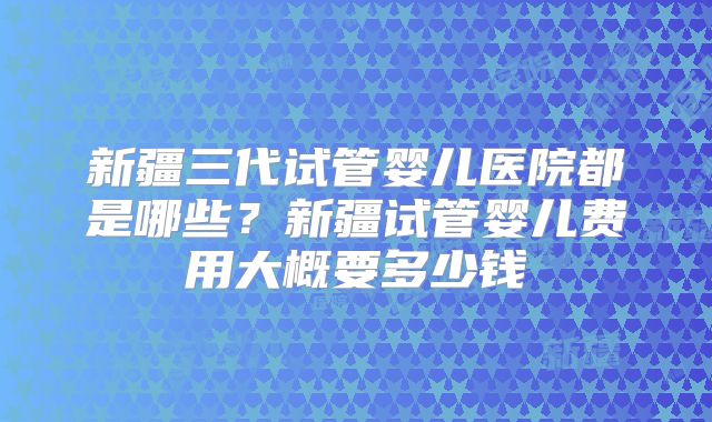 新疆三代试管婴儿医院都是哪些？新疆试管婴儿费用大概要多少钱