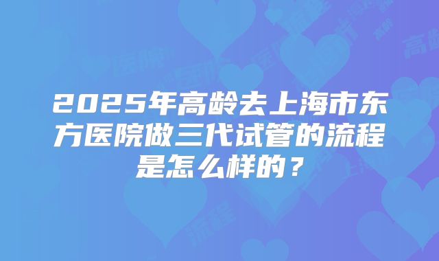 2025年高龄去上海市东方医院做三代试管的流程是怎么样的？
