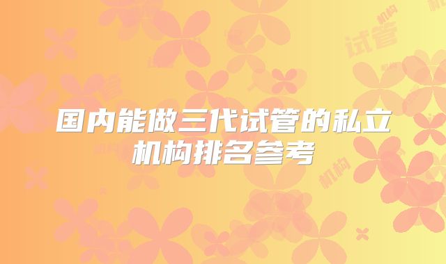 国内能做三代试管的私立机构排名参考
