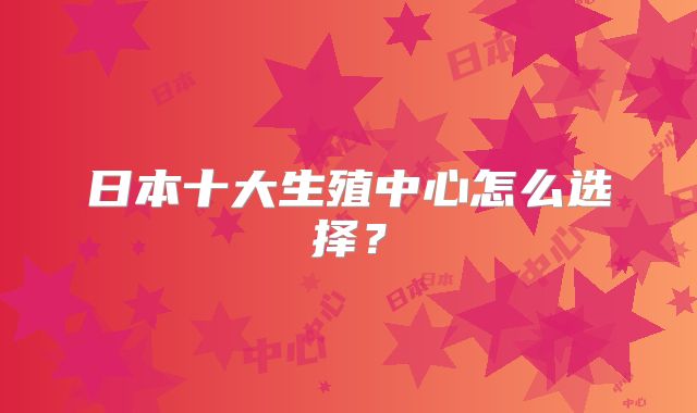 日本十大生殖中心怎么选择?