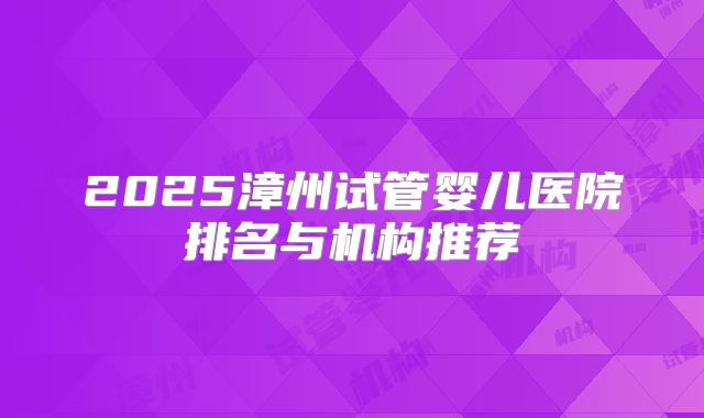2025漳州试管婴儿医院排名与机构推荐
