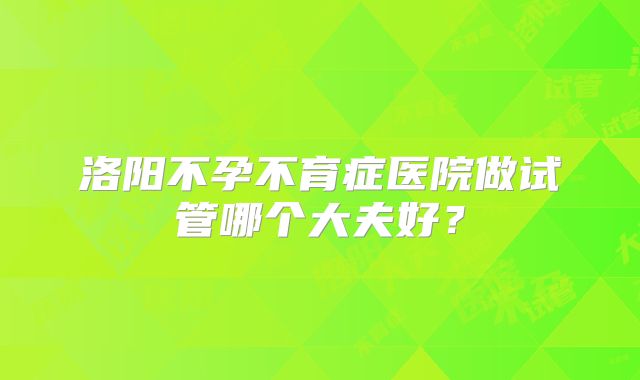 洛阳不孕不育症医院做试管哪个大夫好?
