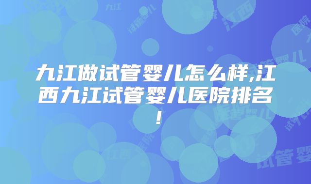 九江做试管婴儿怎么样,江西九江试管婴儿医院排名!