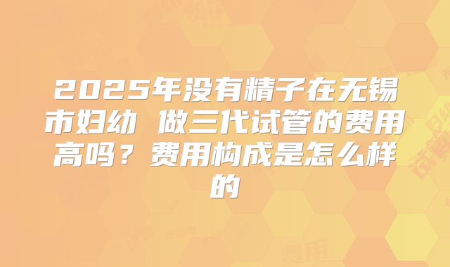 2025年没有精子在无锡市妇幼 做三代试管的费用高吗？费用构成是怎么样的