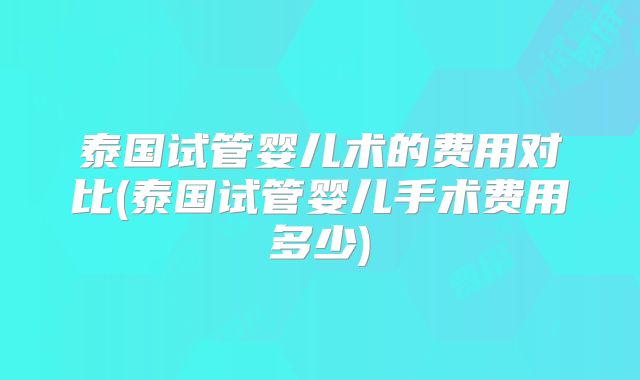 泰国试管婴儿术的费用对比(泰国试管婴儿手术费用多少)
