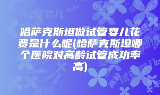 哈萨克斯坦做试管婴儿花费是什么呢(哈萨克斯坦哪个医院对高龄试管成功率高)