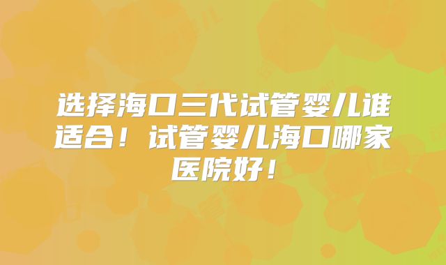 选择海口三代试管婴儿谁适合！试管婴儿海口哪家医院好！