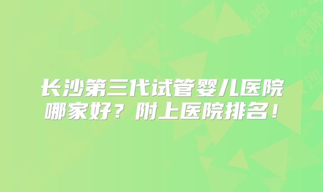 长沙第三代试管婴儿医院哪家好？附上医院排名！