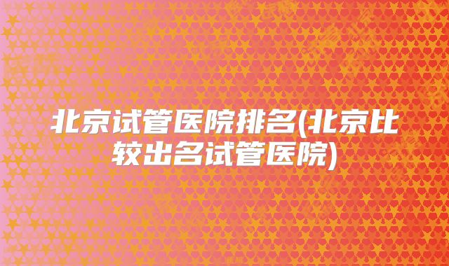 北京试管医院排名(北京比较出名试管医院)