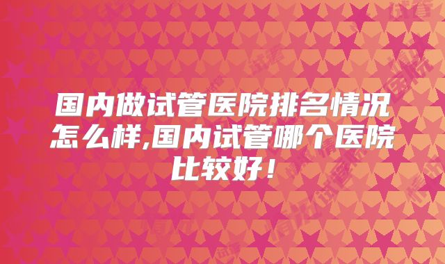 国内做试管医院排名情况怎么样,国内试管哪个医院比较好！
