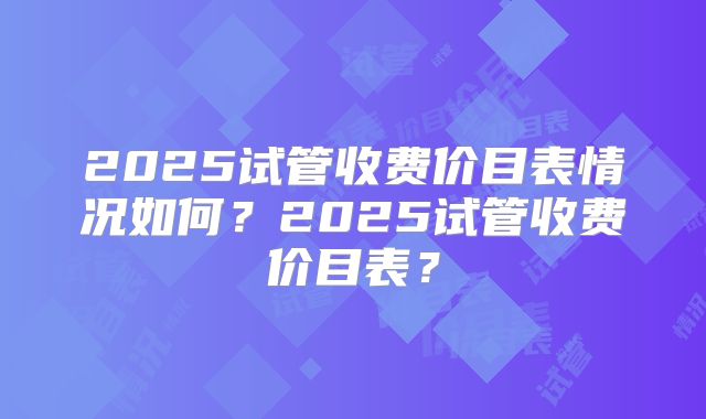2025试管收费价目表情况如何？2025试管收费价目表？