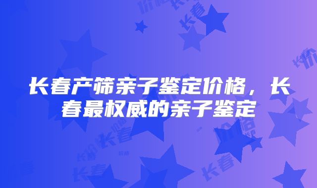 长春产筛亲子鉴定价格，长春最权威的亲子鉴定