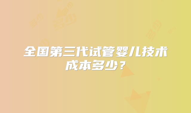 全国第三代试管婴儿技术成本多少？