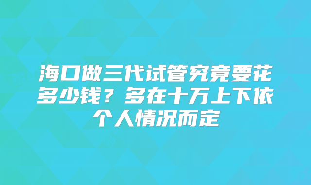 海口做三代试管究竟要花多少钱？多在十万上下依个人情况而定