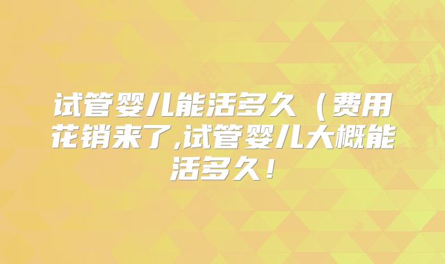 试管婴儿能活多久(费用花销来了,试管婴儿大概能活多久!