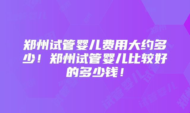 郑州试管婴儿费用大约多少！郑州试管婴儿比较好的多少钱！