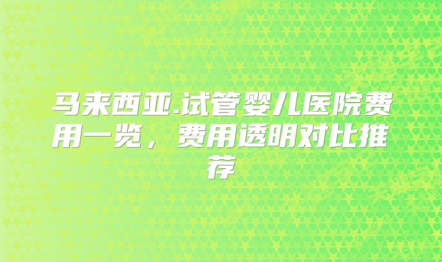 马来西亚.试管婴儿医院费用一览,费用透明对比推荐