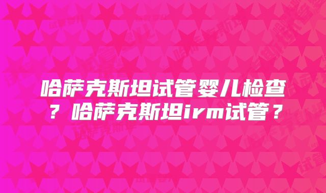 哈萨克斯坦试管婴儿检查？哈萨克斯坦irm试管？