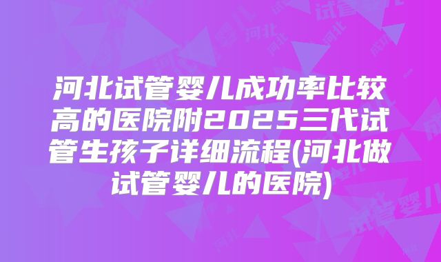 河北试管婴儿成功率比较高的医院附2025三代试管生孩子详细流程(河北做试管婴儿的医院)