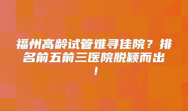 福州高龄试管难寻佳院?排名前五前三医院脱颖而出!