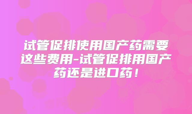 试管促排使用国产药需要这些费用-试管促排用国产药还是进口药！