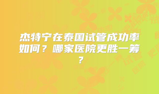 杰特宁在泰国试管成功率如何？哪家医院更胜一筹？