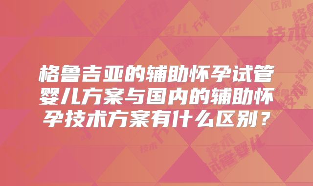 格鲁吉亚的辅助怀孕试管婴儿方案与国内的辅助怀孕技术方案有什么区别？