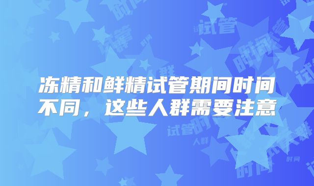 冻精和鲜精试管期间时间不同，这些人群需要注意