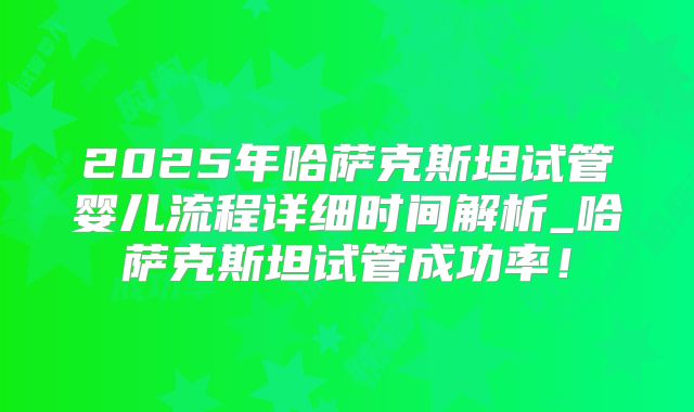 2025年哈萨克斯坦试管婴儿流程详细时间解析_哈萨克斯坦试管成功率！