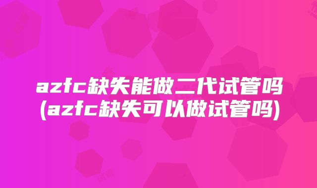 azfc缺失能做二代试管吗(azfc缺失可以做试管吗)