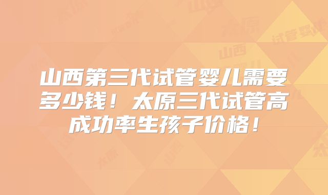 山西第三代试管婴儿需要多少钱!太原三代试管高成功率生孩子价格!