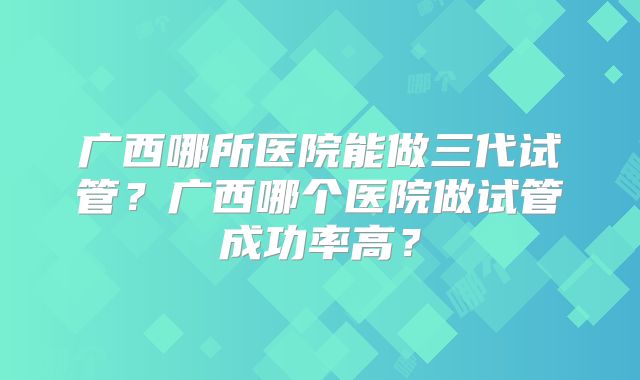 广西哪所医院能做三代试管?广西哪个医院做试管成功率高?